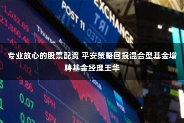专业放心的股票配资 平安策略回报混合型基金增聘基金经理王华