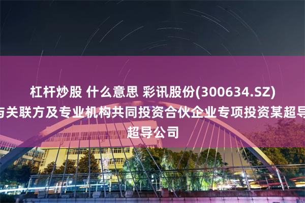 杠杆炒股 什么意思 彩讯股份(300634.SZ): 拟与关联方及专业机构共同投资合伙企业专项投资某超导公司