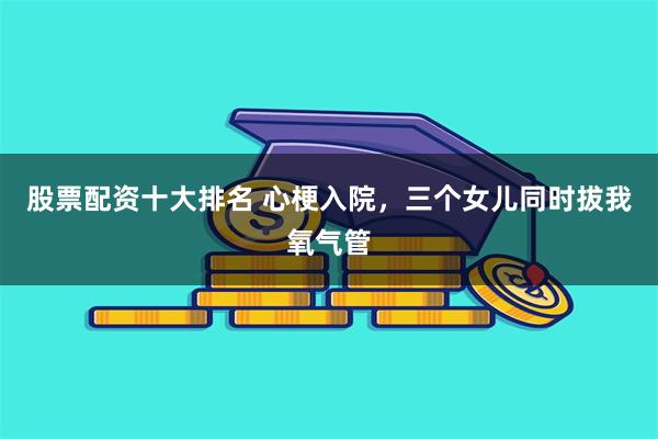 股票配资十大排名 心梗入院，三个女儿同时拔我氧气管