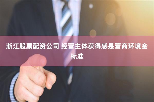 浙江股票配资公司 经营主体获得感是营商环境金标准