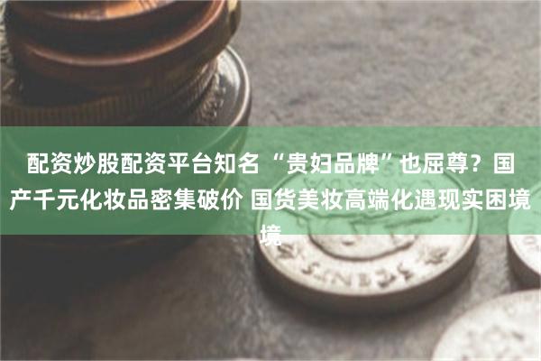 配资炒股配资平台知名 “贵妇品牌”也屈尊？国产千元化妆品密集破价 国货美妆高端化遇现实困境