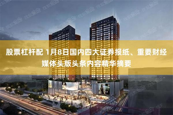 股票杠杆配 1月8日国内四大证券报纸、重要财经媒体头版头条内容精华摘要