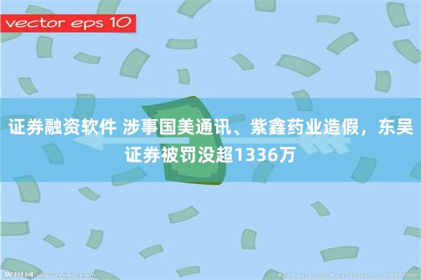 证券融资软件 涉事国美通讯、紫鑫药业造假，东吴证券被罚没超1336万
