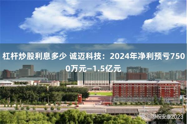 杠杆炒股利息多少 诚迈科技：2024年净利预亏7500万元—1.5亿元
