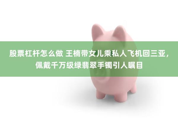 股票杠杆怎么做 王楠带女儿乘私人飞机回三亚，佩戴千万级绿翡翠手镯引人瞩目