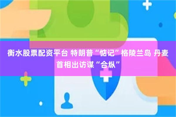 衡水股票配资平台 特朗普“惦记”格陵兰岛 丹麦首相出访谋“合纵”