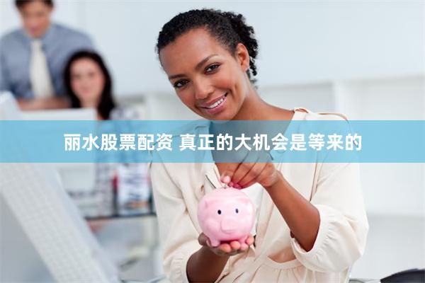 丽水股票配资 真正的大机会是等来的
