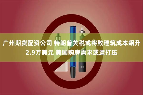 广州期货配资公司 特朗普关税或将致建筑成本飙升2.9万美元 美国购房需求或遭打压
