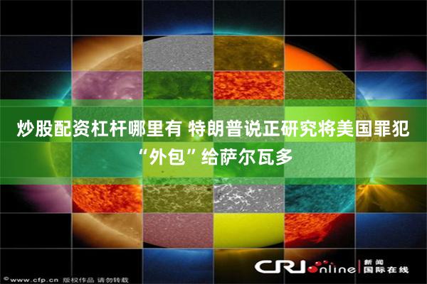 炒股配资杠杆哪里有 特朗普说正研究将美国罪犯“外包”给萨尔瓦多