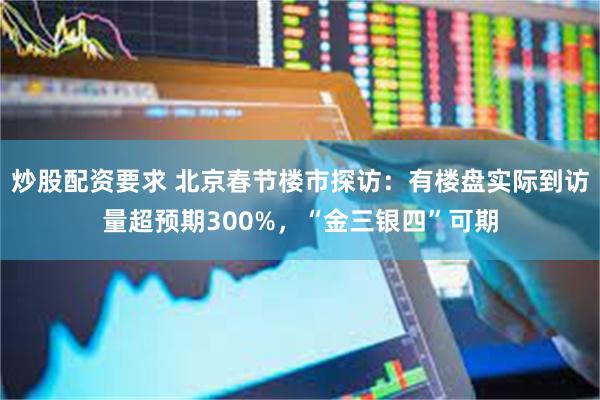 炒股配资要求 北京春节楼市探访：有楼盘实际到访量超预期300%，“金三银四”可期