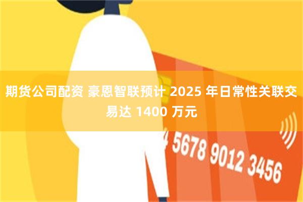 期货公司配资 豪恩智联预计 2025 年日常性关联交易达 1400 万元