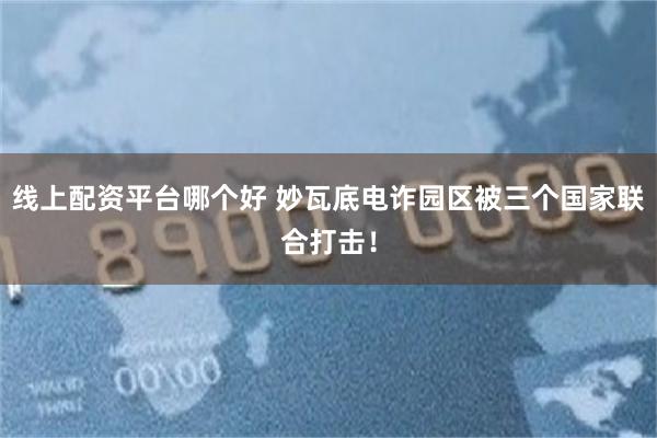 线上配资平台哪个好 妙瓦底电诈园区被三个国家联合打击！
