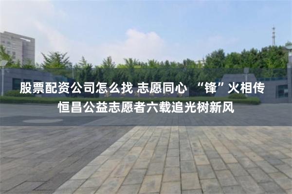 股票配资公司怎么找 志愿同心  “锋”火相传  恒昌公益志愿者六载追光树新风
