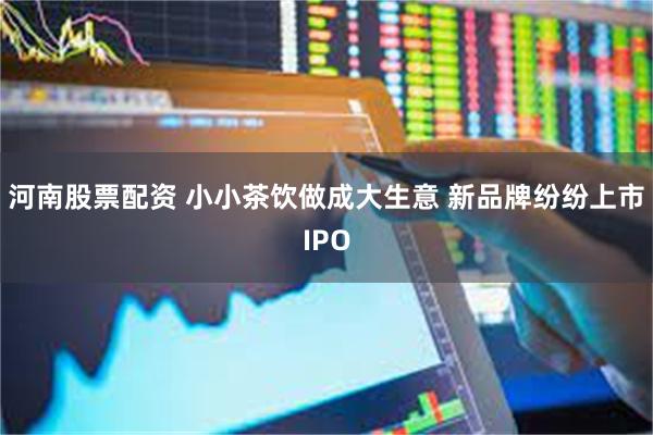 河南股票配资 小小茶饮做成大生意 新品牌纷纷上市IPO