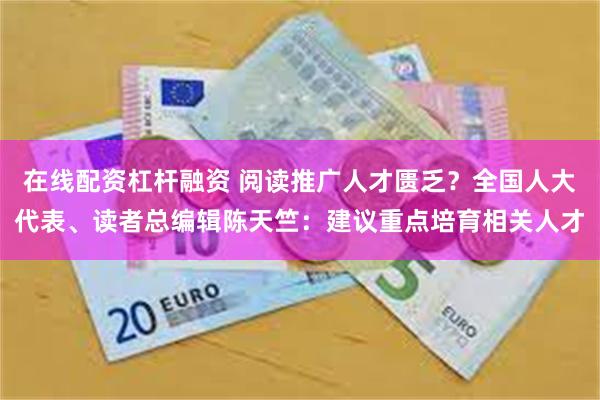 在线配资杠杆融资 阅读推广人才匮乏？全国人大代表、读者总编辑陈天竺：建议重点培育相关人才
