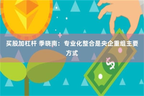 买股加杠杆 季晓南：专业化整合是央企重组主要方式
