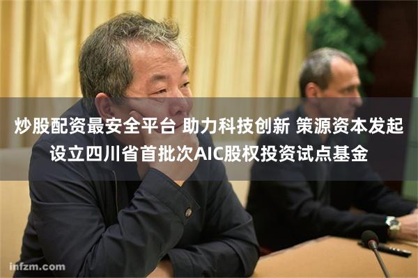炒股配资最安全平台 助力科技创新 策源资本发起设立四川省首批次AIC股权投资试点基金