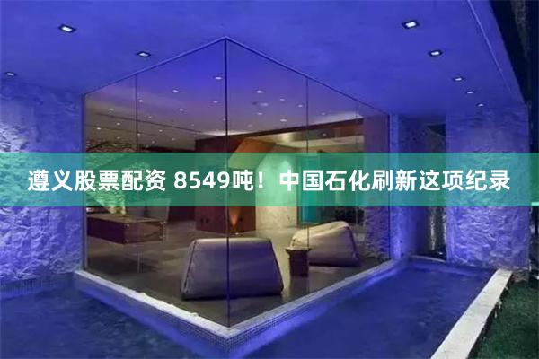 遵义股票配资 8549吨！中国石化刷新这项纪录
