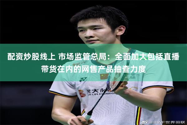配资炒股线上 市场监管总局：全面加大包括直播带货在内的网售产品抽查力度