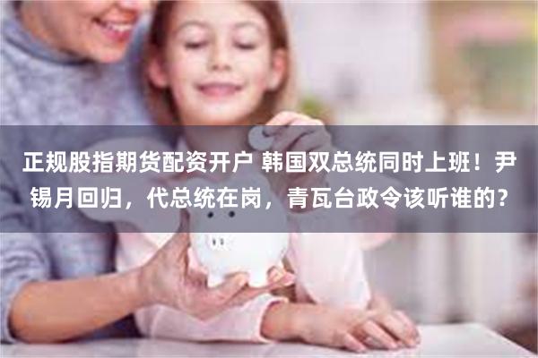 正规股指期货配资开户 韩国双总统同时上班！尹锡月回归，代总统在岗，青瓦台政令该听谁的？