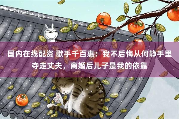 国内在线配资 歌手千百惠：我不后悔从何静手里夺走丈夫，离婚后儿子是我的依靠