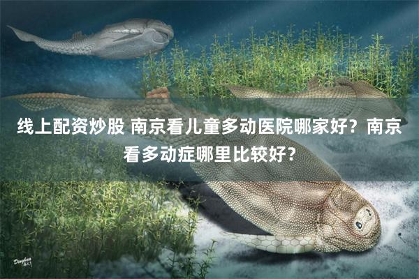 线上配资炒股 南京看儿童多动医院哪家好？南京看多动症哪里比较好？