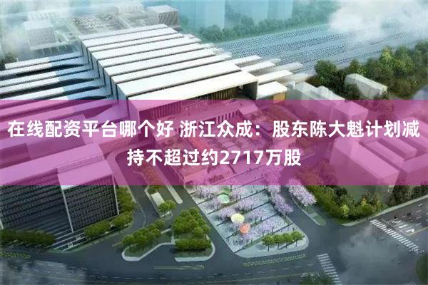 在线配资平台哪个好 浙江众成：股东陈大魁计划减持不超过约2717万股