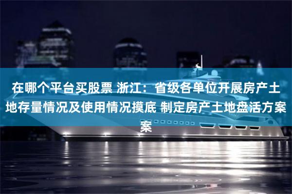 在哪个平台买股票 浙江：省级各单位开展房产土地存量情况及使用情况摸底 制定房产土地盘活方案
