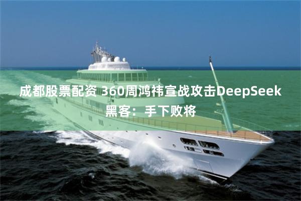 成都股票配资 360周鸿祎宣战攻击DeepSeek黑客：手下败将