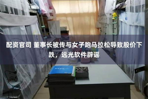 配资官司 董事长被传与女子跑马拉松导致股价下跌，远光软件辟谣