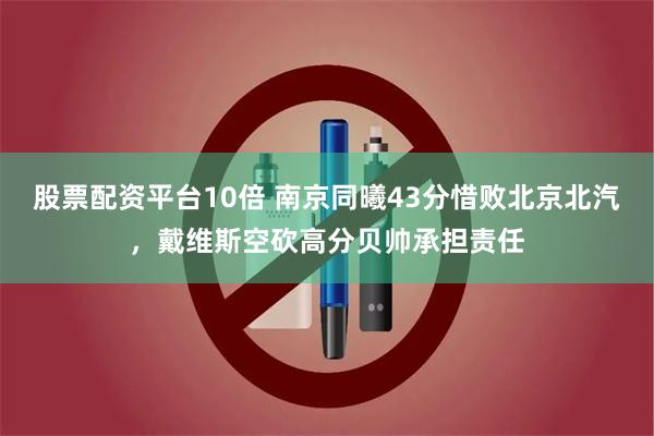 股票配资平台10倍 南京同曦43分惜败北京北汽，戴维斯空砍高分贝帅承担责任