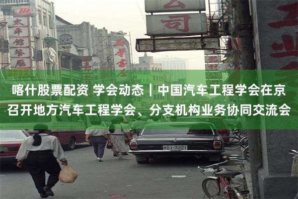 喀什股票配资 学会动态｜中国汽车工程学会在京召开地方汽车工程学会、分支机构业务协同交流会