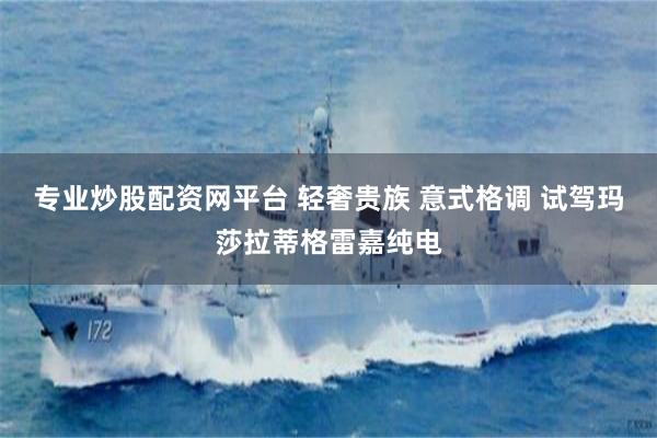 专业炒股配资网平台 轻奢贵族 意式格调 试驾玛莎拉蒂格雷嘉纯电