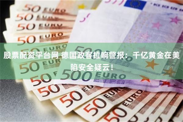 股票配资平台网 德国政客拉响警报：千亿黄金在美陷安全疑云！