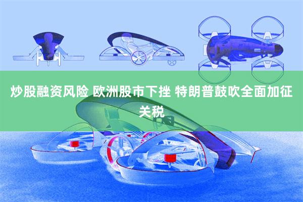 炒股融资风险 欧洲股市下挫 特朗普鼓吹全面加征关税