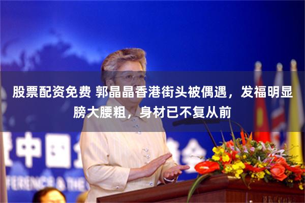 股票配资免费 郭晶晶香港街头被偶遇，发福明显膀大腰粗，身材已不复从前