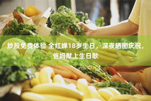 炒股免费体验 全红婵18岁生日，深夜晒图庆祝，爸妈献上生日歌