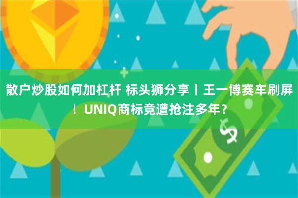 散户炒股如何加杠杆 标头狮分享丨王一博赛车刷屏！UNIQ商标竟遭抢注多年？