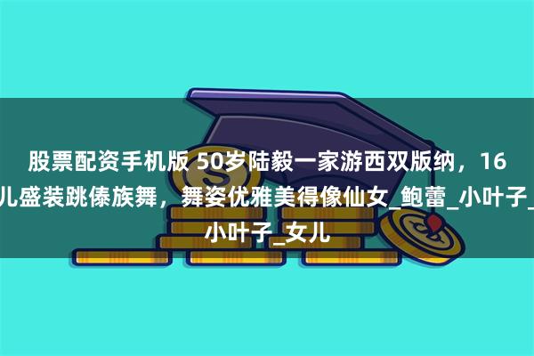 股票配资手机版 50岁陆毅一家游西双版纳，16岁贝儿盛装跳傣族舞，舞姿优雅美得像仙女_鲍蕾_小叶子_女儿