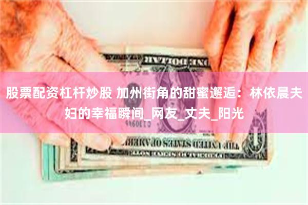 股票配资杠杆炒股 加州街角的甜蜜邂逅：林依晨夫妇的幸福瞬间_网友_丈夫_阳光