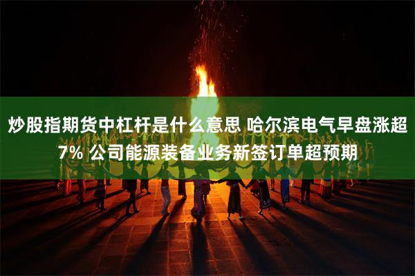 炒股指期货中杠杆是什么意思 哈尔滨电气早盘涨超7% 公司能源装备业务新签订单超预期