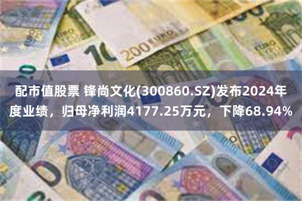 配市值股票 锋尚文化(300860.SZ)发布2024年度业绩，归母净利润4177.25万元，下降68.94%
