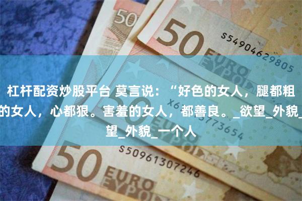 杠杆配资炒股平台 莫言说：“好色的女人，腿都粗，话少的女人，心都狠。害羞的女人，都善良。_欲望_外貌_一个人
