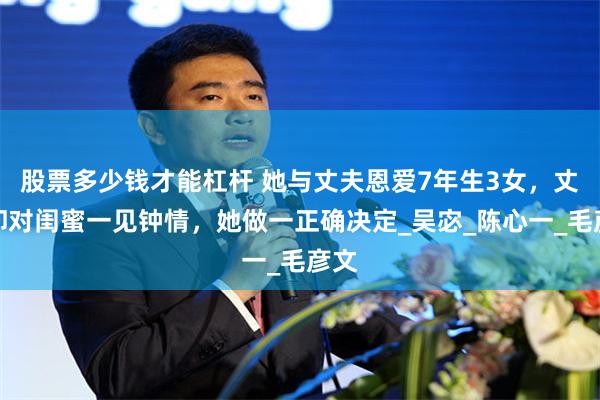 股票多少钱才能杠杆 她与丈夫恩爱7年生3女，丈夫却对闺蜜一见钟情，她做一正确决定_吴宓_陈心一_毛彦文