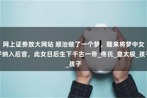 网上证劵放大网站 顺治做了一个梦，醒来将梦中女子纳入后宫，此女日后生下千古一帝_佟氏_皇太极_孩子