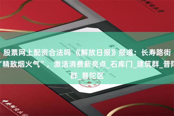 股票网上配资合法吗 《解放日报》报道：长寿路街区“精致烟火气”，激活消费新亮点_石库门_建筑群_普陀区