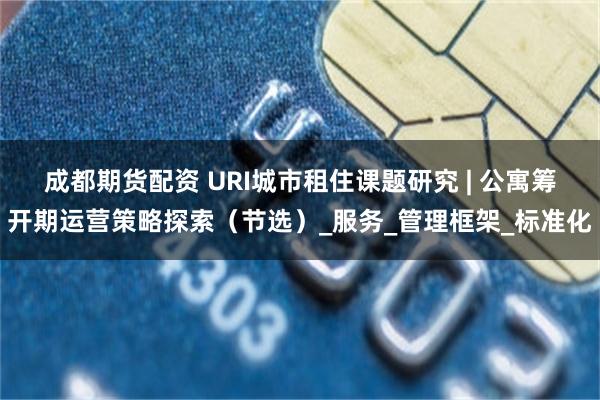 成都期货配资 URI城市租住课题研究 | 公寓筹开期运营策略探索（节选）_服务_管理框架_标准化