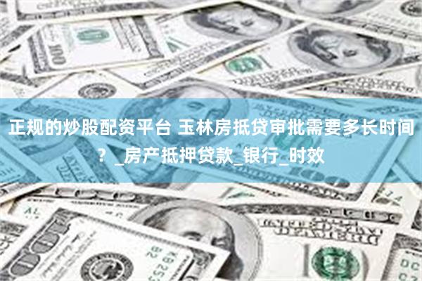 正规的炒股配资平台 玉林房抵贷审批需要多长时间？_房产抵押贷款_银行_时效