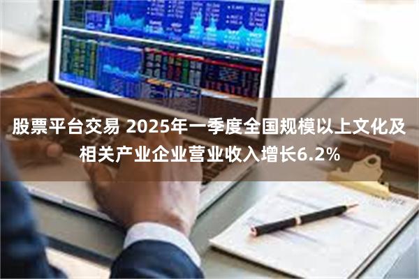 股票平台交易 2025年一季度全国规模以上文化及相关产业企业营业收入增长6.2%