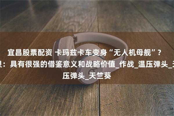 宜昌股票配资 卡玛兹卡车变身“无人机母舰”？ 邵永灵：具有很强的借鉴意义和战略价值_作战_温压弹头_天竺葵